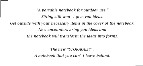 “A portable notebook for outdoor use.”Sitting still won't give you ideas. Get outside with your necessary items in the cover of the notebook. New encounters bring you ideas and the notebook will transform the ideas into forms. The new “STORAGE.it”. A notebook that you can’t leave behind.